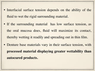 • Interfacial surface tension depends on the ability of the
fluid to wet the rigid surrounding material.
• If the surrounding material has low surface tension, as
the oral mucosa does, fluid will maximize its contact,
thereby wetting it readily and spreading out in thin film.
• Denture base materials vary in their surface tension, with
processed material displaying greater wettability than
autocured products.
 