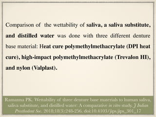 Comparison of the wettability of saliva, a saliva substitute,
and distilled water was done with three different denture
base material: Heat cure polymethylmethacrylate (DPI heat
cure), high-impact polymethylmethacrylate (Trevalon HI),
and nylon (Valplast).
Ramanna PK. Wettability of three denture base materials to human saliva,
saliva substitute, and distilled water: A comparative in vitro study. J Indian
Prosthodont Soc. 2018;18(3):248-256. doi:10.4103/jips.jips_301_17
 