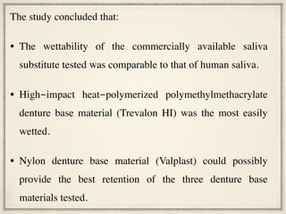 The study concluded that:
• The wettability of the commercially available saliva
substitute tested was comparable to that of human saliva.
• High-impact heat-polymerized polymethylmethacrylate
denture base material (Trevalon HI) was the most easily
wetted.
• Nylon denture base material (Valplast) could possibly
provide the best retention of the three denture base
materials tested.
 