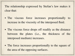 The relationship expressed by Stefan’s law makes it
clear that:
• The viscous force increases proportionally to
increase in the viscosity of the interposed fluid.
• The viscous force drops off readily as the distance
between the plates (i.e., the thickness of the
interposed medium) increases.
• The force increases proportionally to the square of
the area of the opposing surfaces.
 