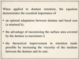 When applied to denture retention, the equation
demonstrates the essential importance of
• an optimal adaptation between denture and basal seat
(a minimal h),
• the advantage of maximizing the surface area covered
by the denture (a maximum r)
• the theoretical improvement in retention made
possible by increasing the viscosity of the medium
between the denture and its seat.
 