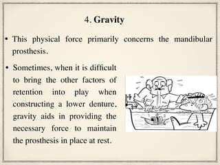 • This physical force primarily concerns the mandibular
prosthesis.
4. Gravity
• Sometimes, when it is difficult
to bring the other factors of
retention into play when
constructing a lower denture,
gravity aids in providing the
necessary force to maintain
the prosthesis in place at rest.
 