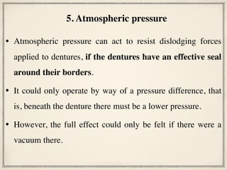 • Atmospheric pressure can act to resist dislodging forces
applied to dentures, if the dentures have an effective seal
around their borders.
• It could only operate by way of a pressure difference, that
is, beneath the denture there must be a lower pressure.
• However, the full effect could only be felt if there were a
vacuum there.
5. Atmospheric pressure
 