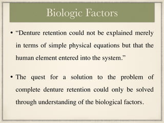 • “Denture retention could not be explained merely
in terms of simple physical equations but that the
human element entered into the system.”
• The quest for a solution to the problem of
complete denture retention could only be solved
through understanding of the biological factors.
Biologic Factors
 