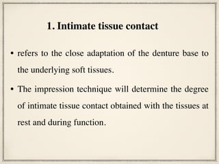• refers to the close adaptation of the denture base to
the underlying soft tissues.
• The impression technique will determine the degree
of intimate tissue contact obtained with the tissues at
rest and during function.
1. Intimate tissue contact
 