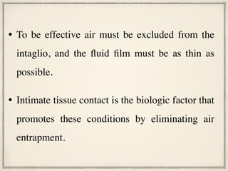 • To be effective air must be excluded from the
intaglio, and the fluid film must be as thin as
possible.
• Intimate tissue contact is the biologic factor that
promotes these conditions by eliminating air
entrapment.
 