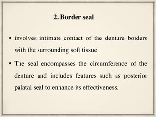 • involves intimate contact of the denture borders
with the surrounding soft tissue.
• The seal encompasses the circumference of the
denture and includes features such as posterior
palatal seal to enhance its effectiveness.
2. Border seal
 