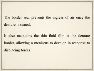 The border seal prevents the ingress of air once the
denture is seated.
It also maintains the thin fluid film at the denture
border, allowing a meniscus to develop in response to
displacing forces.
 