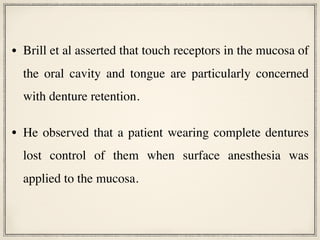 • Brill et al asserted that touch receptors in the mucosa of
the oral cavity and tongue are particularly concerned
with denture retention.
• He observed that a patient wearing complete dentures
lost control of them when surface anesthesia was
applied to the mucosa.
 