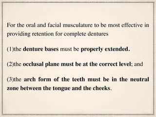 For the oral and facial musculature to be most effective in
providing retention for complete dentures
(1)the denture bases must be properly extended.
(2)the occlusal plane must be at the correct level; and
(3)the arch form of the teeth must be in the neutral
zone between the tongue and the cheeks.
 
