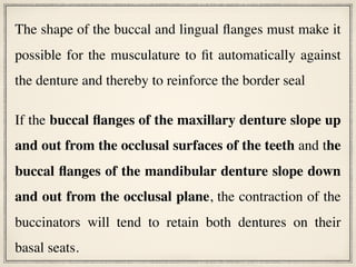 The shape of the buccal and lingual flanges must make it
possible for the musculature to fit automatically against
the denture and thereby to reinforce the border seal
If the buccal flanges of the maxillary denture slope up
and out from the occlusal surfaces of the teeth and the
buccal flanges of the mandibular denture slope down
and out from the occlusal plane, the contraction of the
buccinators will tend to retain both dentures on their
basal seats.
 