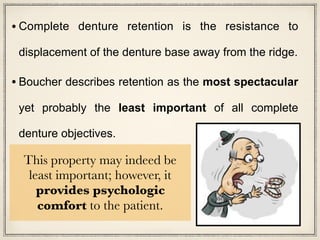 • Complete denture retention is the resistance to
displacement of the denture base away from the ridge.
• Boucher describes retention as the most spectacular
yet probably the least important of all complete
denture objectives.
This property may indeed be
least important; however, it
provides psychologic
comfort to the patient.
 