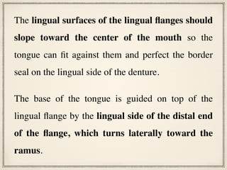 The lingual surfaces of the lingual flanges should
slope toward the center of the mouth so the
tongue can fit against them and perfect the border
seal on the lingual side of the denture.
The base of the tongue is guided on top of the
lingual flange by the lingual side of the distal end
of the flange, which turns laterally toward the
ramus.
 