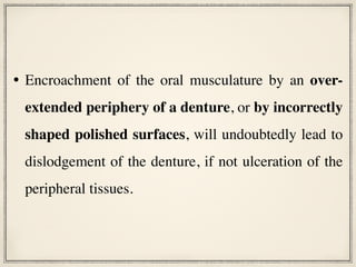 • Encroachment of the oral musculature by an over-
extended periphery of a denture, or by incorrectly
shaped polished surfaces, will undoubtedly lead to
dislodgement of the denture, if not ulceration of the
peripheral tissues.
 
