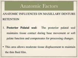 ANATOMIC INFLUENCES ON MAXILLARY DENTURE
RETENTION
1. Posterior Palatal seal: The posterior palatal seal
maintains tissue contact during base movement or soft
palate function and compensates for processing changes.
• This area allows moderate tissue displacement to maintain
the thin fluid film.
Anatomic Factors
 