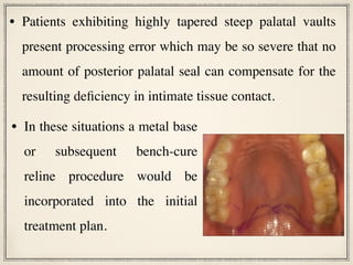 • In these situations a metal base
or subsequent bench-cure
reline procedure would be
incorporated into the initial
treatment plan.
• Patients exhibiting highly tapered steep palatal vaults
present processing error which may be so severe that no
amount of posterior palatal seal can compensate for the
resulting deficiency in intimate tissue contact.
 