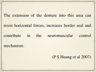 The extension of the denture into this area can
resist horizontal forces, increases border seal and
contribute in the neuromuscular control
mechanism.
(P S Huang et al 2007)
 