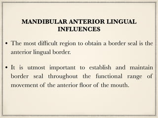 MANDIBULAR ANTERIOR LINGUAL
INFLUENCES
• The most difficult region to obtain a border seal is the
anterior lingual border.
• It is utmost important to establish and maintain
border seal throughout the functional range of
movement of the anterior floor of the mouth.
 