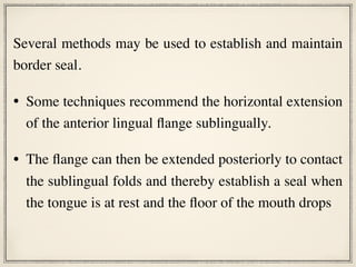 Several methods may be used to establish and maintain
border seal.
• Some techniques recommend the horizontal extension
of the anterior lingual flange sublingually.
• The flange can then be extended posteriorly to contact
the sublingual folds and thereby establish a seal when
the tongue is at rest and the floor of the mouth drops
 