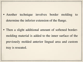 • Another technique involves border molding to
determine the inferior extension of the flange.
• Then a slight additional amount of softened border-
molding material is added to the inner surface of the
previously molded anterior lingual area and custom
tray is reseated.
 