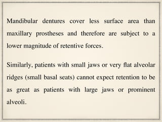 Mandibular dentures cover less surface area than
maxillary prostheses and therefore are subject to a
lower magnitude of retentive forces.
Similarly, patients with small jaws or very flat alveolar
ridges (small basal seats) cannot expect retention to be
as great as patients with large jaws or prominent
alveoli.
 