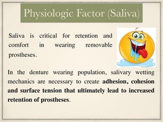 Saliva is critical for retention and
comfort in wearing removable
prostheses.
Physiologic Factor (Saliva)
In the denture wearing population, salivary wetting
mechanics are necessary to create adhesion, cohesion
and surface tension that ultimately lead to increased
retention of prostheses.
 
