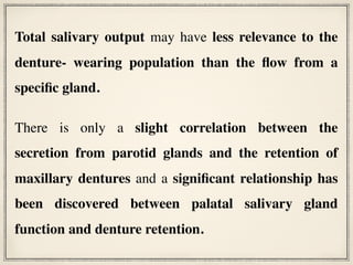 Total salivary output may have less relevance to the
denture- wearing population than the flow from a
specific gland.
There is only a slight correlation between the
secretion from parotid glands and the retention of
maxillary dentures and a significant relationship has
been discovered between palatal salivary gland
function and denture retention.
 