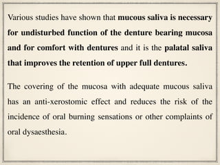 Various studies have shown that mucous saliva is necessary
for undisturbed function of the denture bearing mucosa
and for comfort with dentures and it is the palatal saliva
that improves the retention of upper full dentures.
The covering of the mucosa with adequate mucous saliva
has an anti-xerostomic effect and reduces the risk of the
incidence of oral burning sensations or other complaints of
oral dysaesthesia.
 