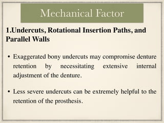 • Exaggerated bony undercuts may compromise denture
retention by necessitating extensive internal
adjustment of the denture.
• Less severe undercuts can be extremely helpful to the
retention of the prosthesis.
Mechanical Factor
1.Undercuts, Rotational Insertion Paths, and
Parallel Walls
 