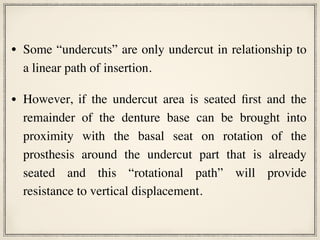 • Some “undercuts” are only undercut in relationship to
a linear path of insertion.
• However, if the undercut area is seated first and the
remainder of the denture base can be brought into
proximity with the basal seat on rotation of the
prosthesis around the undercut part that is already
seated and this “rotational path” will provide
resistance to vertical displacement.
 