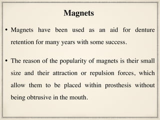 • Magnets have been used as an aid for denture
retention for many years with some success.
• The reason of the popularity of magnets is their small
size and their attraction or repulsion forces, which
allow them to be placed within prosthesis without
being obtrusive in the mouth.
Magnets
 