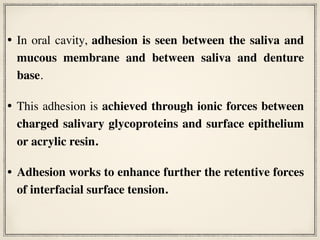 • In oral cavity, adhesion is seen between the saliva and
mucous membrane and between saliva and denture
base.
• This adhesion is achieved through ionic forces between
charged salivary glycoproteins and surface epithelium
or acrylic resin.
• Adhesion works to enhance further the retentive forces
of interfacial surface tension.
 