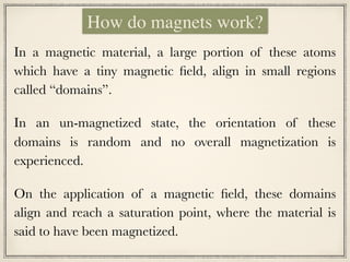 In a magnetic material, a large portion of these atoms
which have a tiny magnetic field, align in small regions
called “domains”.
In an un-magnetized state, the orientation of these
domains is random and no overall magnetization is
experienced.
On the application of a magnetic field, these domains
align and reach a saturation point, where the material is
said to have been magnetized.
How do magnets work?
 