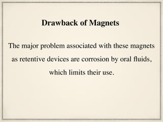 The major problem associated with these magnets
as retentive devices are corrosion by oral fluids,
which limits their use.
Drawback of Magnets
 