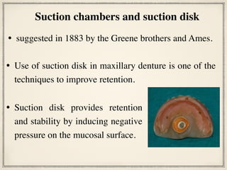 • suggested in 1883 by the Greene brothers and Ames.
Suction chambers and suction disk
• Suction disk provides retention
and stability by inducing negative
pressure on the mucosal surface.
• Use of suction disk in maxillary denture is one of the
techniques to improve retention.
 