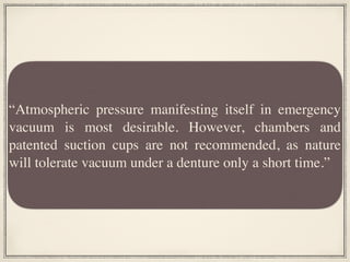 “Atmospheric pressure manifesting itself in emergency
vacuum is most desirable. However, chambers and
patented suction cups are not recommended, as nature
will tolerate vacuum under a denture only a short time.”
 
