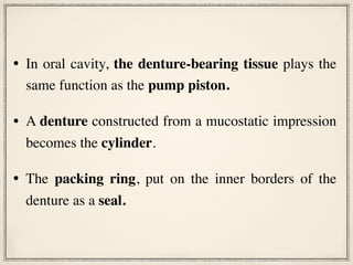 • In oral cavity, the denture-bearing tissue plays the
same function as the pump piston.
• A denture constructed from a mucostatic impression
becomes the cylinder.
• The packing ring, put on the inner borders of the
denture as a seal.
 