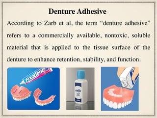 According to Zarb et al, the term “denture adhesive”
refers to a commercially available, nontoxic, soluble
material that is applied to the tissue surface of the
denture to enhance retention, stability, and function.
Denture Adhesive
 