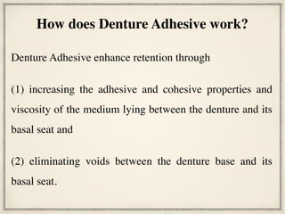 Denture Adhesive enhance retention through
(1) increasing the adhesive and cohesive properties and
viscosity of the medium lying between the denture and its
basal seat and
(2) eliminating voids between the denture base and its
basal seat.
How does Denture Adhesive work?
 
