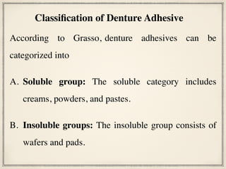 According to Grasso, denture adhesives can be
categorized into
A. Soluble group: The soluble category includes
creams, powders, and pastes.
B. Insoluble groups: The insoluble group consists of
wafers and pads.
Classification of Denture Adhesive
 