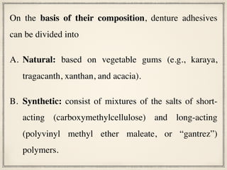 On the basis of their composition, denture adhesives
can be divided into
A. Natural: based on vegetable gums (e.g., karaya,
tragacanth, xanthan, and acacia).
B. Synthetic: consist of mixtures of the salts of short-
acting (carboxymethylcellulose) and long-acting
(polyvinyl methyl ether maleate, or “gantrez”)
polymers.
 