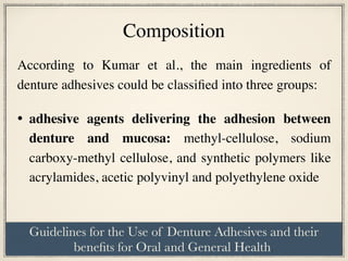 According to Kumar et al., the main ingredients of
denture adhesives could be classified into three groups:
• adhesive agents delivering the adhesion between
denture and mucosa: methyl-cellulose, sodium
carboxy-methyl cellulose, and synthetic polymers like
acrylamides, acetic polyvinyl and polyethylene oxide  
Composition
Guidelines for the Use of Denture Adhesives and their
benefits for Oral and General Health.
 