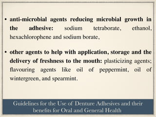 • anti-microbial agents reducing microbial growth in
the adhesive: sodium tetraborate, ethanol,
hexachlorophene and sodium borate,
• other agents to help with application, storage and the
delivery of freshness to the mouth: plasticizing agents;
flavouring agents like oil of peppermint, oil of
wintergreen, and spearmint.
Guidelines for the Use of Denture Adhesives and their
benefits for Oral and General Health.
 