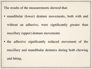 The results of the measurements showed that:
• mandibular (lower) denture movements, both with and
without an adhesive, were significantly greater than
maxillary (upper) denture movements
• the adhesive significantly reduced movement of the
maxillary and mandibular dentures during both chewing
and biting,
 