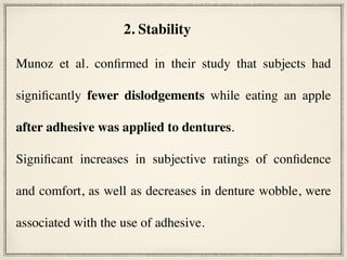 Munoz et al. confirmed in their study that subjects had
significantly fewer dislodgements while eating an apple
after adhesive was applied to dentures.
Significant increases in subjective ratings of confidence
and comfort, as well as decreases in denture wobble, were
associated with the use of adhesive.
2. Stability
 