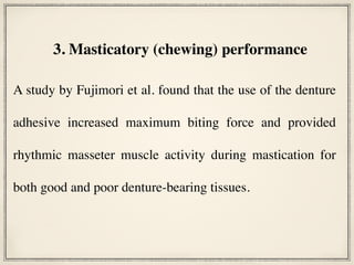 A study by Fujimori et al. found that the use of the denture
adhesive increased maximum biting force and provided
rhythmic masseter muscle activity during mastication for
both good and poor denture-bearing tissues.
3. Masticatory (chewing) performance
 