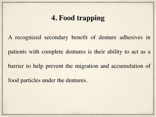 A recognized secondary benefit of denture adhesives in
patients with complete dentures is their ability to act as a
barrier to help prevent the migration and accumulation of
food particles under the dentures.
4. Food trapping
 