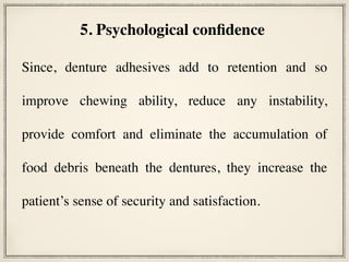Since, denture adhesives add to retention and so
improve chewing ability, reduce any instability,
provide comfort and eliminate the accumulation of
food debris beneath the dentures, they increase the
patient’s sense of security and satisfaction.
5. Psychological confidence
 