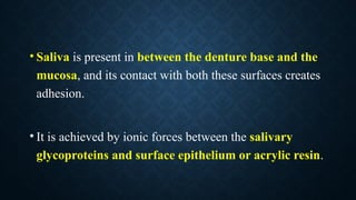 • Saliva is present in between the denture base and the
mucosa, and its contact with both these surfaces creates
adhesion.
• It is achieved by ionic forces between the salivary
glycoproteins and surface epithelium or acrylic resin.
 