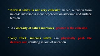 • Normal saliva is not very cohesive; hence, retention from
mucosa interface is more dependent on adhesion and surface
tension.
• As viscosity of saliva increases, greater is the cohesion
• Very thick, mucous saliva can physically push the
denture out, resulting in loss of retention.
 